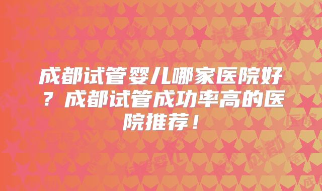 成都试管婴儿哪家医院好？成都试管成功率高的医院推荐！