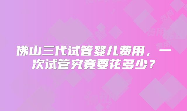 佛山三代试管婴儿费用，一次试管究竟要花多少？