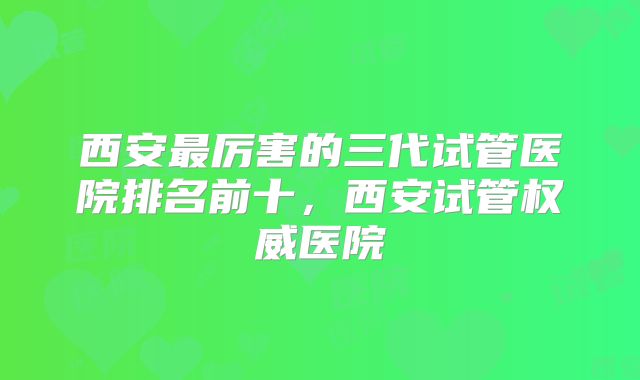 西安最厉害的三代试管医院排名前十，西安试管权威医院