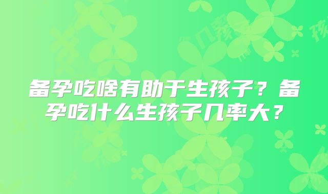 备孕吃啥有助于生孩子?备孕吃什么生孩子几率大?