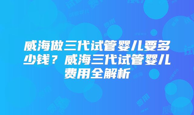 威海做三代试管婴儿要多少钱？威海三代试管婴儿费用全解析
