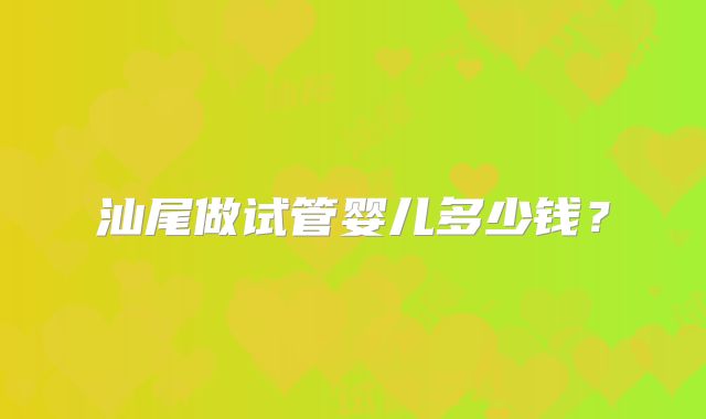 汕尾做试管婴儿多少钱?