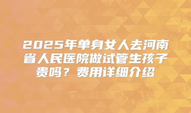 2025年单身女人去河南省人民医院做试管生孩子贵吗?费用详细介绍