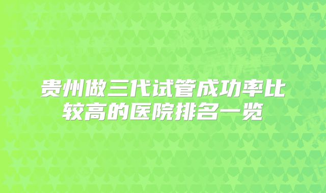 贵州做三代试管成功率比较高的医院排名一览