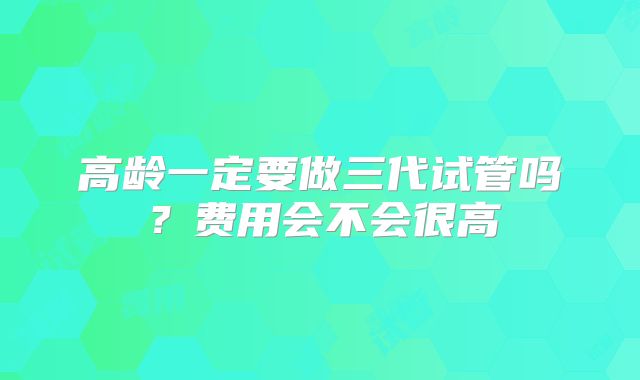 高龄一定要做三代试管吗？费用会不会很高