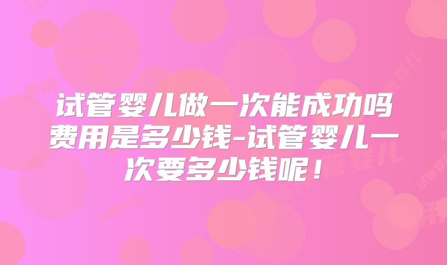 试管婴儿做一次能成功吗费用是多少钱-试管婴儿一次要多少钱呢！