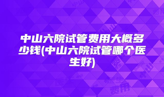 中山六院试管费用大概多少钱(中山六院试管哪个医生好)