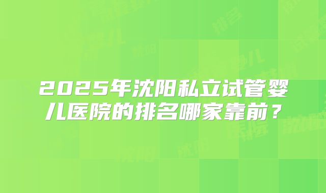 2025年沈阳私立试管婴儿医院的排名哪家靠前?