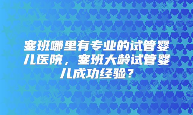 塞班哪里有专业的试管婴儿医院，塞班大龄试管婴儿成功经验？