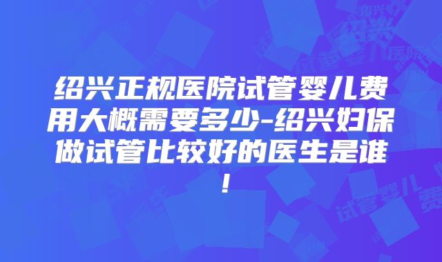 绍兴正规医院试管婴儿费用大概需要多少-绍兴妇保做试管比较好的医生是谁！