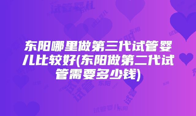 东阳哪里做第三代试管婴儿比较好(东阳做第二代试管需要多少钱)