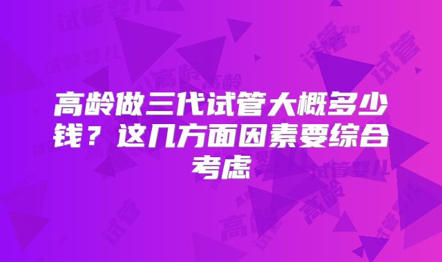 高龄做三代试管大概多少钱？这几方面因素要综合考虑