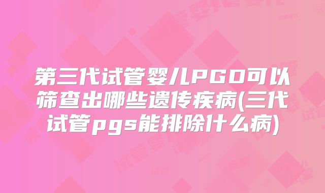 第三代试管婴儿PGD可以筛查出哪些遗传疾病(三代试管pgs能排除什么病)