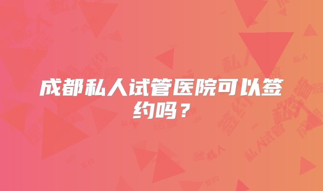 成都私人试管医院可以签约吗?
