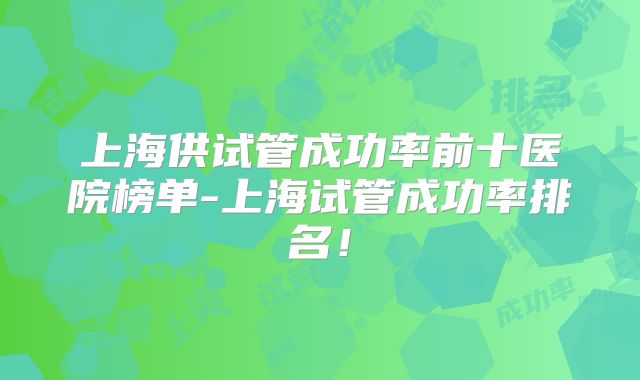 上海供试管成功率前十医院榜单-上海试管成功率排名！