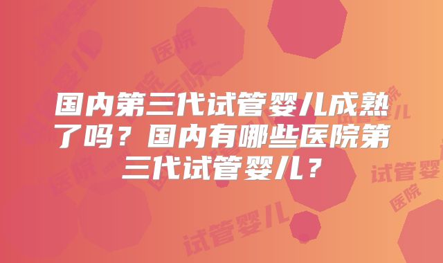国内第三代试管婴儿成熟了吗？国内有哪些医院第三代试管婴儿？
