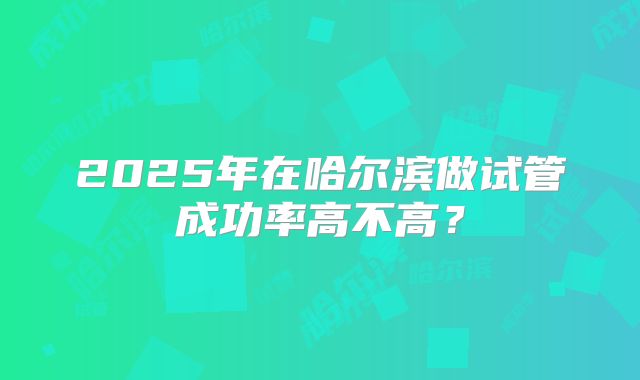 2025年在哈尔滨做试管成功率高不高?