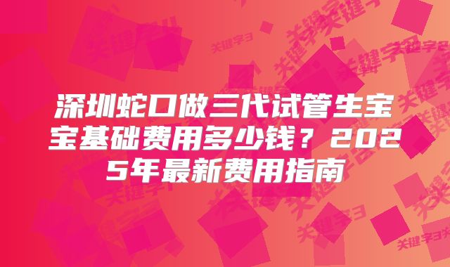 深圳蛇口做三代试管生宝宝基础费用多少钱?2025年最新费用指南
