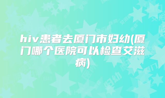hiv患者去厦门市妇幼(厦门哪个医院可以检查艾滋病)