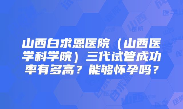 山西白求恩医院(山西医学科学院)三代试管成功率有多高?能够怀孕吗?