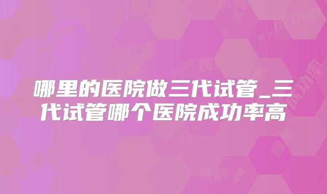 哪里的医院做三代试管_三代试管哪个医院成功率高