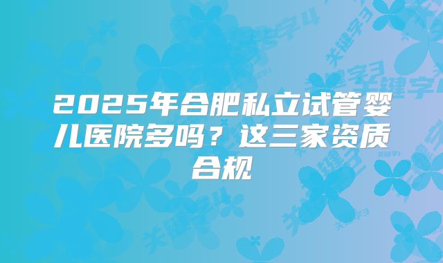 2025年合肥私立试管婴儿医院多吗?这三家资质合规