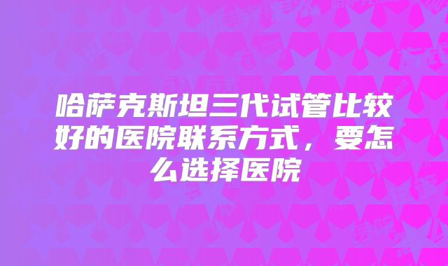 哈萨克斯坦三代试管比较好的医院联系方式，要怎么选择医院