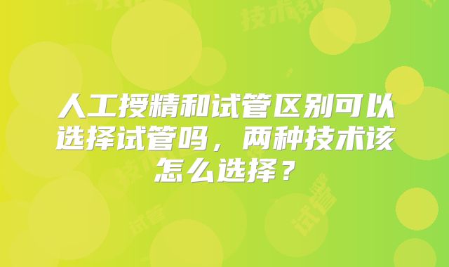人工授精和试管区别可以选择试管吗,两种技术该怎么选择?