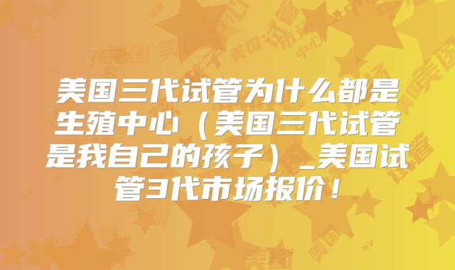 美国三代试管为什么都是生殖中心（美国三代试管是我自己的孩子）_美国试管3代市场报价！