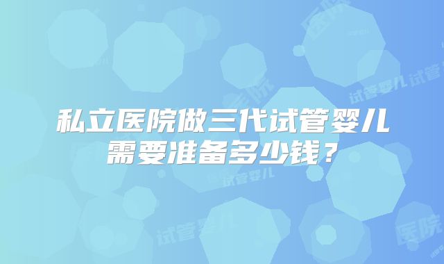 私立医院做三代试管婴儿需要准备多少钱？