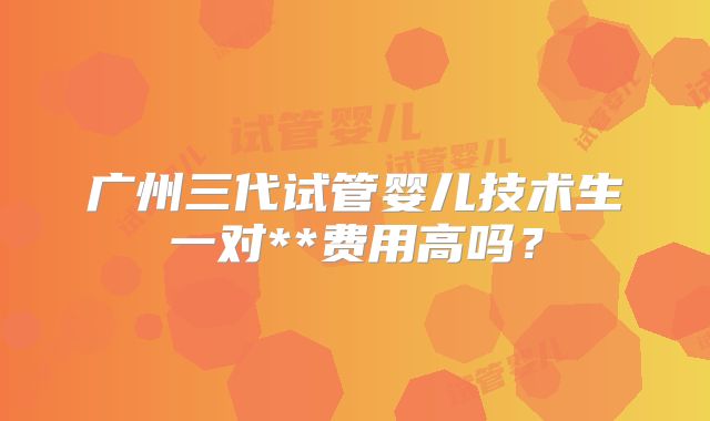 广州三代试管婴儿技术生一对**费用高吗？