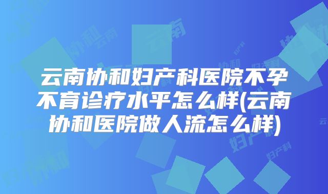 云南协和妇产科医院不孕不育诊疗水平怎么样(云南协和医院做人流怎么样)