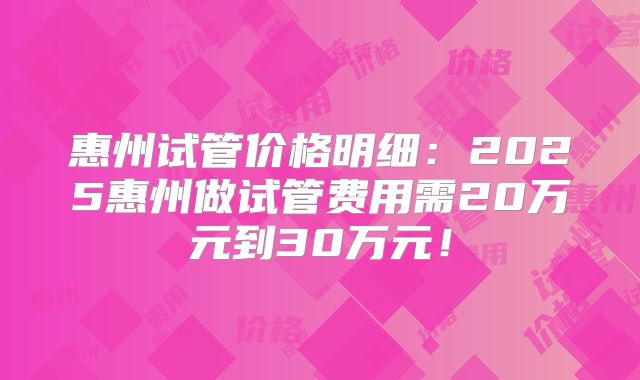 惠州试管价格明细:2025惠州做试管费用需20万元到30万元!