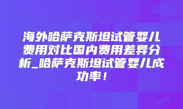 海外哈萨克斯坦试管婴儿费用对比国内费用差异分析_哈萨克斯坦试管婴儿成功率！