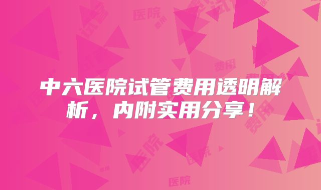 中六医院试管费用透明解析，内附实用分享！