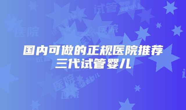 国内可做的正规医院推荐三代试管婴儿