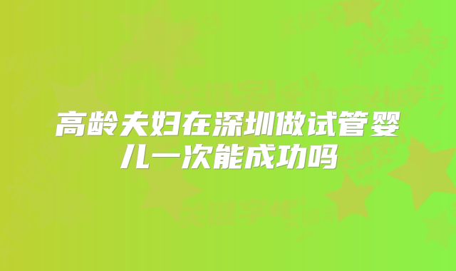 高龄夫妇在深圳做试管婴儿一次能成功吗