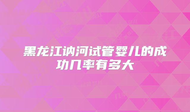黑龙江讷河试管婴儿的成功几率有多大