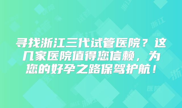 寻找浙江三代试管医院？这几家医院值得您信赖，为您的好孕之路保驾护航！