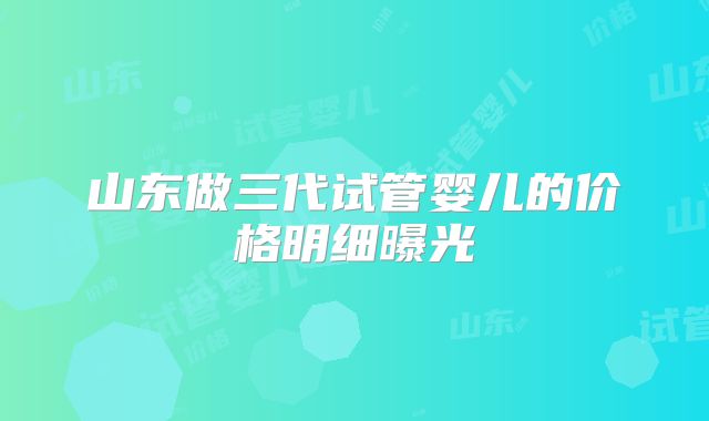 山东做三代试管婴儿的价格明细曝光