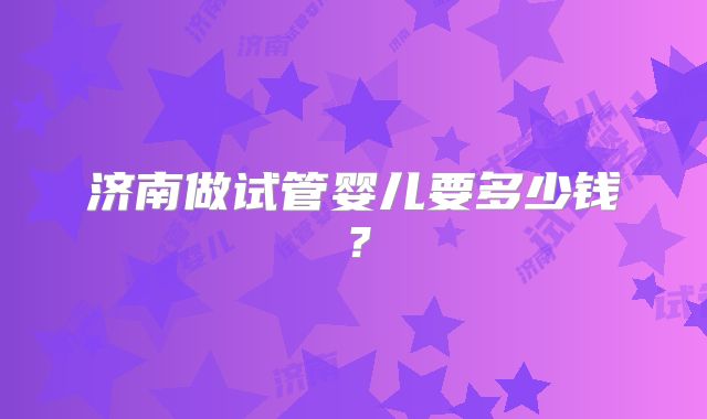 济南做试管婴儿要多少钱？