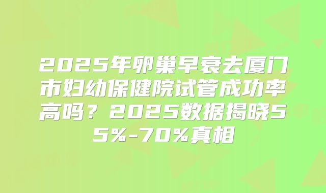 2025年卵巢早衰去厦门市妇幼保健院试管成功率高吗？2025数据揭晓55%-70%真相