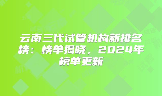 云南三代试管机构新排名榜:榜单揭晓,2024年榜单更新