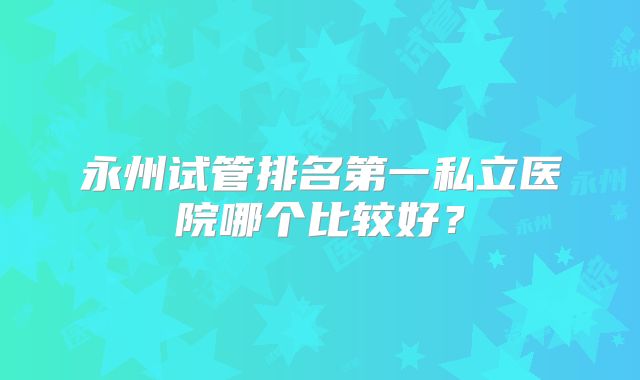 永州试管排名第一私立医院哪个比较好？
