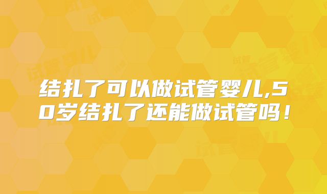 结扎了可以做试管婴儿,50岁结扎了还能做试管吗！
