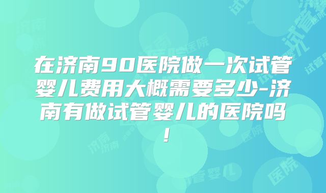 在济南90医院做一次试管婴儿费用大概需要多少-济南有做试管婴儿的医院吗！