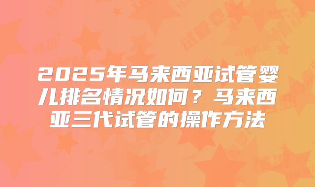 2025年马来西亚试管婴儿排名情况如何？马来西亚三代试管的操作方法