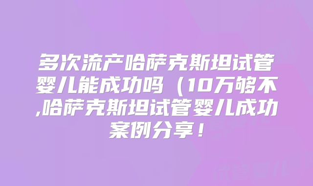 多次流产哈萨克斯坦试管婴儿能成功吗（10万够不,哈萨克斯坦试管婴儿成功案例分享！