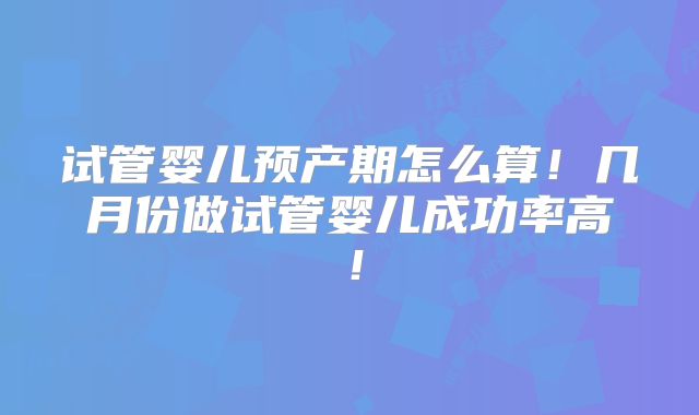 试管婴儿预产期怎么算！几月份做试管婴儿成功率高！