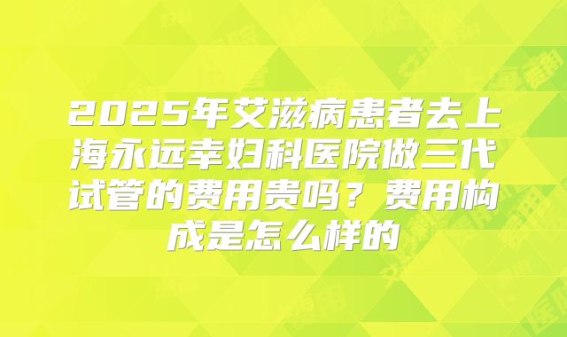 2025年艾滋病患者去上海永远幸妇科医院做三代试管的费用贵吗?费用构成是怎么样的